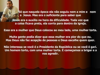 Só que naquela época ela não seguiu nem a mim e  nem  a  Jesus. Mas era o suficiente para saber que  Jesus era o auxílio na hora da dificuldade. Toda vez que  a coisa ficava preta, ela corria para dentro da igreja. Essa era a mulher que Deus colocou ao meu lado, uma mulher torta.  Muita gente podia dizer que essa mulher era pior do que eu.  Mas Deus não faz acepção de pessoas e Deus escolhe quem quer.  Não interessa se você é o Presidente da República ou se você é gari.  Um homem torto, com uma mulher torta. E começamos a brigar e a nos agredir.  