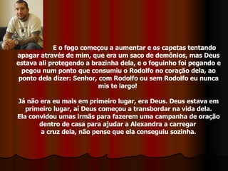 E o fogo começou a aumentar e os capetas tentando apagar através de mim, que era um saco de demônios, mas Deus estava ali protegendo a brazinha dela, e o foguinho foi pegando e pegou num ponto que consumiu o Rodolfo no coração dela, ao ponto dela dizer: Senhor, com Rodolfo ou sem Rodolfo eu nunca mis te largo!  Já não era eu mais em primeiro lugar, era Deus. Deus estava em primeiro lugar, aí Deus começou a transbordar na vida dela. Ela convidou umas irmãs para fazerem uma campanha de oração dentro de casa para ajudar a Alexandra a carregar  a cruz dela, não pense que ela conseguiu sozinha. 