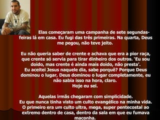 Elas começaram uma campanha de sete segundas-feiras lá em casa. Eu fugi das três primeiras. Na quarta, Deus me pegou, não teve jeito.  Eu não queria saber de crente e achava que era a pior raça, que crente só servia para tirar dinheiro dos outros. ‘Eu sou doido, mas crente é ainda mais doido, não presta’. Eu aceitei Jesus naquele dia, sabe porquê? Porque Deus dominou o lugar, Deus dominou o lugar completamente, eu não sabia isso na hora, claro.  Hoje eu sei.  Aquelas irmãs chegaram com simplicidade. Eu que nunca tinha visto um culto evangélico na minha vida. O primeiro era um culto ultra, mega, super pentecostal ao extremo dentro de casa, dentro da sala em que eu fumava maconha.  