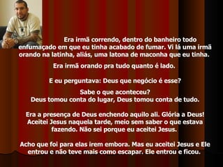 Era irmã correndo, dentro do banheiro todo enfumaçado em que eu tinha acabado de fumar. Vi lá uma irmã orando na latinha, aliás, uma latona de maconha que eu tinha.  Era irmã orando pra tudo quanto é lado.  E eu perguntava: Deus que negócio é esse? Sabe o que aconteceu?  Deus tomou conta do lugar, Deus tomou conta de tudo. Era a presença de Deus enchendo aquilo ali. Glória a Deus! Aceitei Jesus naquela tarde, meio sem saber o que estava fazendo. Não sei porque eu aceitei Jesus.  Acho que foi para elas irem embora. Mas eu aceitei Jesus e Ele entrou e não teve mais como escapar. Ele entrou e ficou.  