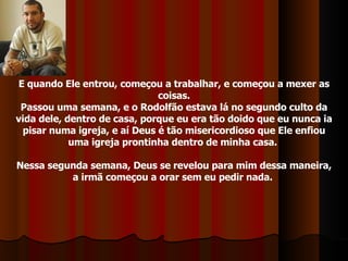E quando Ele entrou, começou a trabalhar, e começou a mexer as coisas. Passou uma semana, e o Rodolfão estava lá no segundo culto da vida dele, dentro de casa, porque eu era tão doido que eu nunca ia pisar numa igreja, e aí Deus é tão misericordioso que Ele enfiou uma igreja prontinha dentro de minha casa.  Nessa segunda semana, Deus se revelou para mim dessa maneira, a irmã começou a orar sem eu pedir nada.  