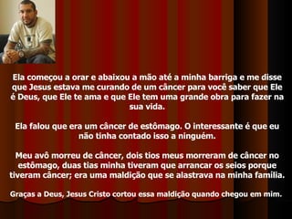 Ela começou a orar e abaixou a mão até a minha barriga e me disse que Jesus estava me curando de um câncer para você saber que Ele é Deus, que Ele te ama e que Ele tem uma grande obra para fazer na sua vida. Ela falou que era um câncer de estômago. O interessante é que eu não tinha contado isso a ninguém. Meu avô morreu de câncer, dois tios meus morreram de câncer no estômago, duas tias minha tiveram que arrancar os seios porque tiveram câncer; era uma maldição que se alastrava na minha família. Graças a Deus, Jesus Cristo cortou essa maldição quando chegou em mim.   
