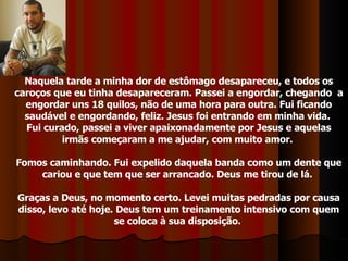 Naquela tarde a minha dor de estômago desapareceu, e todos os caroços que eu tinha desapareceram. Passei a engordar, chegando  a engordar uns 18 quilos, não de uma hora para outra. Fui ficando saudável e engordando, feliz. Jesus foi entrando em minha vida.  Fui curado, passei a viver apaixonadamente por Jesus e aquelas irmãs começaram a me ajudar, com muito amor.  Fomos caminhando. Fui expelido daquela banda como um dente que cariou e que tem que ser arrancado. Deus me tirou de lá.  Graças a Deus, no momento certo. Levei muitas pedradas por causa disso, levo até hoje. Deus tem um treinamento intensivo com quem se coloca à sua disposição.  