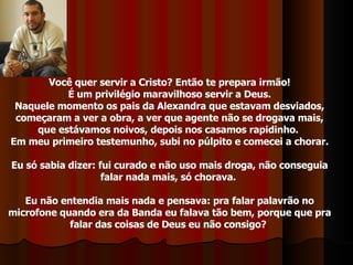 Você quer servir a Cristo? Então te prepara irmão! É um privilégio maravilhoso servir a Deus. Naquele momento os pais da Alexandra que estavam desviados, começaram a ver a obra, a ver que agente não se drogava mais, que estávamos noivos, depois nos casamos rapidinho.  Em meu primeiro testemunho, subi no púlpito e comecei a chorar. Eu só sabia dizer: fui curado e não uso mais droga, não conseguia falar nada mais, só chorava.  Eu não entendia mais nada e pensava: pra falar palavrão no microfone quando era da Banda eu falava tão bem, porque que pra falar das coisas de Deus eu não consigo?  