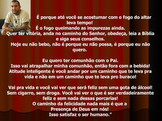 É porque até você se acostumar com o fogo do altar leva tempo!  É o fogo queimando as impurezas ainda. Quer ter vitória, anda no caminho do Senhor, obedeça, leia a Bíblia e siga seus conselhos. Hoje eu não bebo, não é porque eu não possa, é porque eu não quero.  Eu quero ter comunhão com o Pai. Isso vai atrapalhar minha comunhão, então fora com a bebida! Atitude inteligente é você andar por um caminho que te leva pra vida e não em um caminho que te leva pro buraco! Vai pra vida e você vai ver que será feliz sem uma gota de álcool! Sem cigarro, sem droga. Você vai ver o que é ser verdadeiramente feliz e sem nada dessas porcarias! O caminho da felicidade nada mais é que a  Presença de Deus em nós!  Isso satisfaz o ser humano.” 