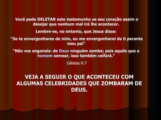 Você pode DELETAR este testemunho se seu coração assim o desejar que nenhum mal irá lhe acontecer.  Lembre-se, no entanto, que Jesus disse:  “ Se te envergonhares de mim, eu me envergonharei de ti perante meu pai”  “ Não vos enganeis: de  Deus  ninguém zomba; pois aquilo que o  homem  semear, isso também ceifará.”   Gálatas 6:7 VEJA A SEGUIR O QUE ACONTECEU COM ALGUMAS CELEBRIDADES QUE ZOMBARAM DE DEUS. 