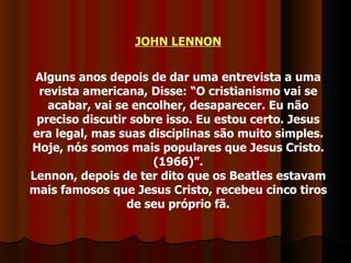 JOHN LENNON Alguns anos depois de dar uma entrevista a uma revista americana, Disse: “O cristianismo vai se acabar, vai se encolher, desaparecer. Eu não preciso discutir sobre isso. Eu estou certo. Jesus era legal, mas suas disciplinas são muito simples. Hoje, nós somos mais populares que Jesus Cristo. (1966)”. Lennon, depois de ter dito que os Beatles estavam mais famosos que Jesus Cristo, recebeu cinco tiros de seu próprio fã. 