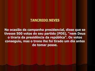 TANCREDO NEVES Na ocasião da campanha presidencial, disse que se tivesse 500 votos do seu partido (PDS), “nem Deus o tiraria da presidência da república”. Os votos conseguiu, mas o trono lhe foi tirado um dia antes de tomar posse. 