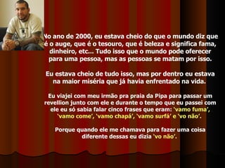 No ano de 2000, eu estava cheio do que o mundo diz que é o auge, que é o tesouro, que é beleza e significa fama, dinheiro, etc... Tudo isso que o mundo pode oferecer para uma pessoa, mas as pessoas se matam por isso. Eu estava cheio de tudo isso, mas por dentro eu estava na maior miséria que já havia enfrentado na vida.  Eu viajei com meu irmão pra praia da Pipa para passar um revellion junto com ele e durante o tempo que eu passei com ele eu só sabia falar cinco frases que eram:  ‘vamo fuma’, ‘vamo come’, ‘vamo chapá’, ‘vamo surfá’ e ‘vo não’.   Porque quando ele me chamava para fazer uma coisa diferente dessas eu dizia  ‘vo não’.   