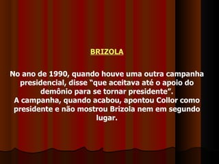 BRIZOLA No ano de 1990, quando houve uma outra campanha presidencial, disse “que aceitava até o apoio do demônio para se tornar presidente”. A campanha, quando acabou, apontou Collor como presidente e não mostrou Brizola nem em segundo lugar. 