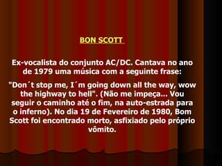 BON SCOTT  Ex-vocalista do conjunto AC/DC. Cantava no ano de 1979 uma música com a seguinte frase: "Don´t stop me, I´m going down all the way, wow the highway to hell". (Não me impeça... Vou seguir o caminho até o fim, na auto-estrada para o inferno). No dia 19 de Fevereiro de 1980, Bom Scott foi encontrado morto, asfixiado pelo próprio vômito. 