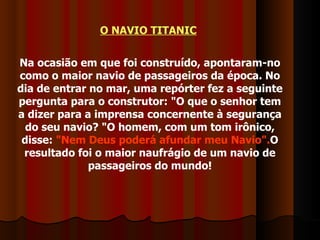 O NAVIO TITANIC   Na ocasião em que foi construído, apontaram-no como o maior navio de passageiros da época. No dia de entrar no mar, uma repórter fez a seguinte pergunta para o construtor: "O que o senhor tem a dizer para a imprensa concernente à segurança do seu navio? "O homem, com um tom irônico, disse:  "Nem Deus poderá afundar meu Navio". O resultado foi o maior naufrágio de um navio de passageiros do mundo! 