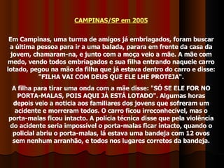 CAMPINAS/SP em 2005 Em Campinas, uma turma de amigos já embriagados, foram buscar a última pessoa para ir a uma balada, parara em frente da casa da jovem, chamaram-na, e junto com a moça veio a mãe. A mãe com medo, vendo todos embriagados e sua filha entrando naquele carro lotado, pegou na mão da filha que já estava dentro do carro e disse: "FILHA VAI COM DEUS QUE ELE LHE PROTEJA“. A filha para tirar uma onda com a mãe disse: "SÓ SE ELE FOR NO PORTA-MALAS, POIS AQUI JÁ ESTÁ LOTADO". Algumas horas depois veio a noticia aos familiares dos jovens que sofreram um acidente e morreram todos. O carro ficou irreconhecível, mas o porta-malas ficou intacto. A polícia técnica disse que pela violência do acidente seria impossível o porta-malas ficar intacto, quando o policial abriu o porta-malas, lá estava uma bandeja com 12 ovos sem nenhum arranhão, e todos nos lugares corretos da bandeja. 