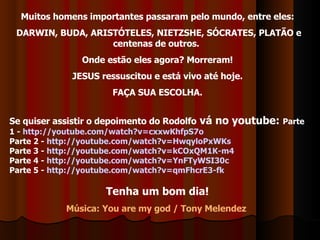 Muitos homens importantes passaram pelo mundo, entre eles: DARWIN, BUDA, ARISTÓTELES, NIETZSHE, SÓCRATES, PLATÃO e centenas de outros.  Onde estão eles agora? Morreram! JESUS ressuscitou e está vivo até hoje. FAÇA SUA ESCOLHA. Se quiser assistir o depoimento do Rodolfo  vá no youtube:  Parte 1 -  http://youtube.com/watch?v=cxxwKhfpS7o Parte 2 -  http://youtube.com/watch?v=HwqyloPxWKs Parte 3 -  http://youtube.com/watch?v=kCOxQM1K-m4 Parte 4 -  http://youtube.com/watch?v=YnFTyWSI30c Parte 5 -  http://youtube.com/watch?v=qmFhcrE3-fk Tenha um bom dia! Música: You are my god / Tony Melendez  