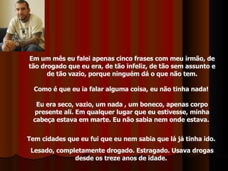 Em um mês eu falei apenas cinco frases com meu irmão, de tão drogado que eu era, de tão infeliz, de tão sem assunto e de tão vazio, porque ninguém dá o que não tem. Como é que eu ia falar alguma coisa, eu não tinha nada!  Eu era seco, vazio, um nada , um boneco, apenas corpo presente ali. Em qualquer lugar que eu estivesse, minha cabeça estava em marte. Eu não sabia nem onde estava.  Tem cidades que eu fui que eu nem sabia que lá já tinha ido.  Lesado, completamente drogado. Estragado. Usava drogas desde os treze anos de idade.  
