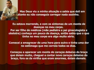 Mas Deus viu a minha situação e sabia que dali em  diante eu não conseguia carregar nada sozinho.  Eu estava morrendo, e com os sintomas de um monte de doenças no meu corpo.  Por ser filho de médicos (mãe pediatra e pai ginecologista e obstetra) conheço um pouco de doença, então sabia que o que tinha no meu corpo era algo muito sério.  Comecei a emagrecer de uma hora para outra e tinha uma dor no estômago que me corroía todos os dias.  Começou a aparecer um monte de caroços debaixo do braço que doíam muito, cheguei a contar nove caroços debaixo do braço, fora os da virilha que eram enormes, doíam demais.  