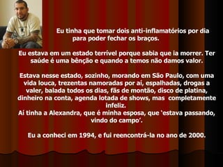 Eu tinha que tomar dois anti-inflamatórios por dia para poder fechar os braços.  Eu estava em um estado terrível porque sabia que ia morrer. Ter saúde é uma bênção e quando a temos não damos valor. Estava nesse estado, sozinho, morando em São Paulo, com uma vida louca, trezentas namoradas por aí, espalhadas, drogas a valer, balada todos os dias, fãs de montão, disco de platina, dinheiro na conta, agenda lotada de shows, mas  completamente infeliz.  Aí tinha a Alexandra, que é minha esposa, que ‘estava passando, vindo do campo’. Eu a conheci em 1994, e fui reencontrá-la no ano de 2000. 