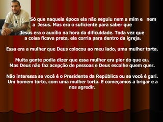 Só que naquela época ela não seguiu nem a mim e  nem  a  Jesus. Mas era o suficiente para saber que  Jesus era o auxílio na hora da dificuldade. Toda vez que  a coisa ficava preta, ela corria para dentro da igreja. Essa era a mulher que Deus colocou ao meu lado, uma mulher torta.  Muita gente podia dizer que essa mulher era pior do que eu.  Mas Deus não faz acepção de pessoas e Deus escolhe quem quer.  Não interessa se você é o Presidente da República ou se você é gari.  Um homem torto, com uma mulher torta. E começamos a brigar e a nos agredir.  
