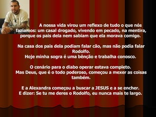 A nossa vida virou um reflexo de tudo o que nós fazíamos: um casal drogado, vivendo em pecado, na mentira, porque os pais dela nem sabiam que ela morava comigo.  Na casa dos pais dela podiam falar cão, mas não podia falar Rodolfo. Hoje minha sogra é uma bênção e trabalha conosco.  O cenário para o diabo operar estava completo.  Mas Deus, que é o todo poderoso, começou a mexer as coisas também. E a Alexandra começou a buscar a JESUS e a se encher.  E dizer: Se tu me deres o Rodolfo, eu nunca mais te largo.  