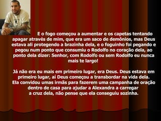 E o fogo começou a aumentar e os capetas tentando apagar através de mim, que era um saco de demônios, mas Deus estava ali protegendo a brazinha dela, e o foguinho foi pegando e pegou num ponto que consumiu o Rodolfo no coração dela, ao ponto dela dizer: Senhor, com Rodolfo ou sem Rodolfo eu nunca mais te largo!  Já não era eu mais em primeiro lugar, era Deus. Deus estava em primeiro lugar, aí Deus começou a transbordar na vida dela. Ela convidou umas irmãs para fazerem uma campanha de oração dentro de casa para ajudar a Alexandra a carregar  a cruz dela, não pense que ela conseguiu sozinha. 