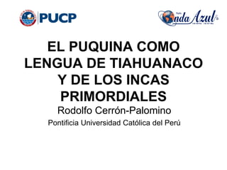 EL PUQUINA COMO
LENGUA DE TIAHUANACO
Y DE LOS INCAS
PRIMORDIALES
Rodolfo Cerrón-Palomino
Pontificia Universidad Católica del Perú
 