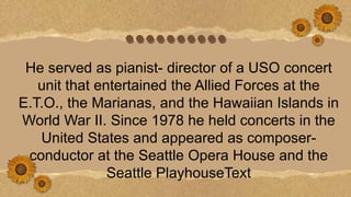 ••••••••••
He served as pianist- director of a USO concert
unit that entertained the Allied Forces at the
E.T.O., the Marianas, and the Hawaiian Islands in
World War II. Since 1978 he held concerts in the
United States and appeared as composer-
conductor at the Seattle Opera House and the
Seattle PlayhouseText
 