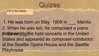 Quizes
Fill in the blank
1. He was born on May 1909 in ___ Manila.
2. When he was ten, he composed a piano
piece entitled
3. Since ___ he held concerts in the United
States and appeared as composer-conductor
at the Seattle Opera House and the Seattle
Playhouse
 