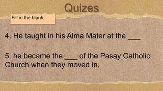 Quizes
Fill in the blank
4. He taught in his Alma Mater at the ___
5. he became the ___ of the Pasay Catholic
Church when they moved in.
 