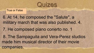Quizes
True or False
6. At 14, he composed the "Salute", a
military march that was also published. 4.
7. He composed piano conerto no. 1
8. The Sampaguita and Vera-Perez studios
made him musical director of their movie
companies.
 
