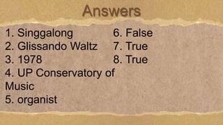 Answers
1. Singgalong
2. Glissando Waltz
3. 1978
4. UP Conservatory of
Music
5. organist
6. False
7. True
8. True
 
