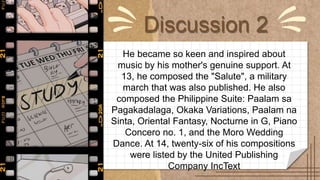 Discussion 2
He became so keen and inspired about
music by his mother's genuine support. At
13, he composed the "Salute", a military
march that was also published. He also
composed the Philippine Suite: Paalam sa
Pagakadalaga, Okaka Variations, Paalam na
Sinta, Oriental Fantasy, Nocturne in G, Piano
Concero no. 1, and the Moro Wedding
Dance. At 14, twenty-six of his compositions
were listed by the United Publishing
Company IncText
 