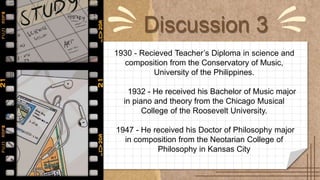 Discussion 3
1930 - Recieved Teacher’s Diploma in science and
composition from the Conservatory of Music,
University of the Philippines.
1932 - He received his Bachelor of Music major
in piano and theory from the Chicago Musical
College of the Roosevelt University.
1947 - He received his Doctor of Philosophy major
in composition from the Neotarian College of
Philosophy in Kansas City
 