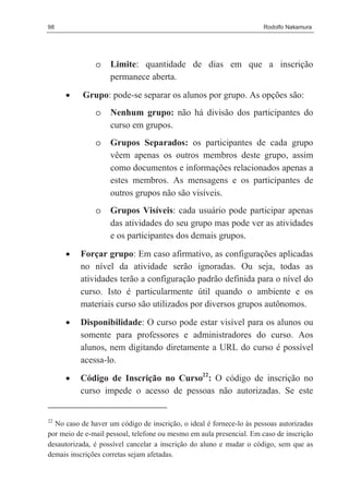 98                                                                   Rodolfo Nakamura




               o    Limite: quantidade de dias em que a inscrição
                    permanece aberta.
     •     Grupo: pode-se separar os alunos por grupo. As opções são:
               o    Nenhum grupo: não há divisão dos participantes do
                    curso em grupos.
               o    Grupos Separados: os participantes de cada grupo
                    vêem apenas os outros membros deste grupo, assim
                    como documentos e informações relacionados apenas a
                    estes membros. As mensagens e os participantes de
                    outros grupos não são visíveis.
               o    Grupos Visíveis: cada usuário pode participar apenas
                    das atividades do seu grupo mas pode ver as atividades
                    e os participantes dos demais grupos.

     •    Forçar grupo: Em caso afirmativo, as configurações aplicadas
          no nível da atividade serão ignoradas. Ou seja, todas as
          atividades terão a configuração padrão definida para o nível do
          curso. Isto é particularmente útil quando o ambiente e os
          materiais curso são utilizados por diversos grupos autônomos.
     •    Disponibilidade: O curso pode estar visível para os alunos ou
          somente para professores e administradores do curso. Aos
          alunos, nem digitando diretamente a URL do curso é possível
          acessa-lo.
     •    Código de Inscrição no Curso22: O código de inscrição no
          curso impede o acesso de pessoas não autorizadas. Se este


22
  No caso de haver um código de inscrição, o ideal é fornece-lo às pessoas autorizadas
por meio de e-mail pessoal, telefone ou mesmo em aula presencial. Em caso de inscrição
desautorizada, é possível cancelar a inscrição do aluno e mudar o código, sem que as
demais inscrições corretas sejam afetadas.
 
