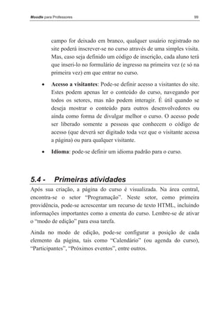 Moodle para Professores                                                  99




           campo for deixado em branco, qualquer usuário registrado no
           site poderá inscrever-se no curso através de uma simples visita.
           Mas, caso seja definido um código de inscrição, cada aluno terá
           que inseri-lo no formulário de ingresso na primeira vez (e só na
           primeira vez) em que entrar no curso.
      •    Acesso a visitantes: Pode-se definir acesso a visitantes do site.
           Estes podem apenas ler o conteúdo do curso, navegando por
           todos os setores, mas não podem interagir. É útil quando se
           deseja mostrar o conteúdo para outros desenvolvedores ou
           ainda como forma de divulgar melhor o curso. O acesso pode
           ser liberado somente a pessoas que conhecem o código de
           acesso (que deverá ser digitado toda vez que o visitante acessa
           a página) ou para qualquer visitante.
      •    Idioma: pode-se definir um idioma padrão para o curso.



5.4 -       Primeiras atividades
Após sua criação, a página do curso é visualizada. Na área central,
encontra-se o setor “Programação”. Neste setor, como primeira
providência, pode-se acrescentar um recurso de texto HTML, incluindo
informações importantes como a ementa do curso. Lembre-se de ativar
o “modo de edição” para essa tarefa.
Ainda no modo de edição, pode-se configurar a posição de cada
elemento da página, tais como “Calendário” (ou agenda do curso),
“Participantes”, “Próximos eventos”, entre outros.
 