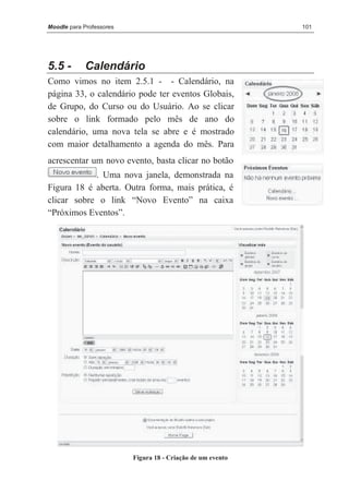 Moodle para Professores                                      101




5.5 -       Calendário
Como vimos no item 2.5.1 - - Calendário, na
página 33, o calendário pode ter eventos Globais,
de Grupo, do Curso ou do Usuário. Ao se clicar
sobre o link formado pelo mês de ano do
calendário, uma nova tela se abre e é mostrado
com maior detalhamento a agenda do mês. Para
acrescentar um novo evento, basta clicar no botão
            . Uma nova janela, demonstrada na
Figura 18 é aberta. Outra forma, mais prática, é
clicar sobre o link “Novo Evento” na caixa
“Próximos Eventos”.




                          Figura 18 - Criação de um evento
 