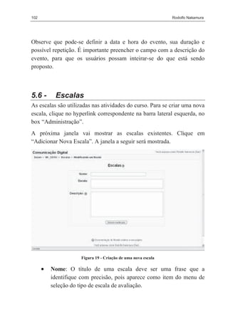 102                                                           Rodolfo Nakamura




Observe que pode-se definir a data e hora do evento, sua duração e
possível repetição. É importante preencher o campo com a descrição do
evento, para que os usuários possam inteirar-se do que está sendo
proposto.



5.6 -      Escalas
As escalas são utilizadas nas atividades do curso. Para se criar uma nova
escala, clique no hyperlink correspondente na barra lateral esquerda, no
box “Administração”.
A próxima janela vai mostrar as escalas existentes. Clique em
“Adicionar Nova Escala”. A janela a seguir será mostrada.




                     Figura 19 - Criação de uma nova escala

      •   Nome: O título de uma escala deve ser uma frase que a
          identifique com precisão, pois aparece como item do menu de
          seleção do tipo de escala de avaliação.
 