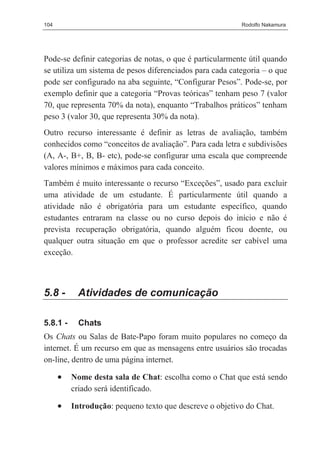 104                                                       Rodolfo Nakamura




Pode-se definir categorias de notas, o que é particularmente útil quando
se utiliza um sistema de pesos diferenciados para cada categoria – o que
pode ser configurado na aba seguinte, “Configurar Pesos”. Pode-se, por
exemplo definir que a categoria “Provas teóricas” tenham peso 7 (valor
70, que representa 70% da nota), enquanto “Trabalhos práticos” tenham
peso 3 (valor 30, que representa 30% da nota).
Outro recurso interessante é definir as letras de avaliação, também
conhecidos como “conceitos de avaliação”. Para cada letra e subdivisões
(A, A-, B+, B, B- etc), pode-se configurar uma escala que compreende
valores mínimos e máximos para cada conceito.
Também é muito interessante o recurso “Exceções”, usado para excluir
uma atividade de um estudante. É particularmente útil quando a
atividade não é obrigatória para um estudante específico, quando
estudantes entraram na classe ou no curso depois do início e não é
prevista recuperação obrigatória, quando alguém ficou doente, ou
qualquer outra situação em que o professor acredite ser cabível uma
exceção.



5.8 -      Atividades de comunicação

5.8.1 -     Chats
Os Chats ou Salas de Bate-Papo foram muito populares no começo da
internet. É um recurso em que as mensagens entre usuários são trocadas
on-line, dentro de uma página internet.

      •   Nome desta sala de Chat: escolha como o Chat que está sendo
          criado será identificado.

      •   Introdução: pequeno texto que descreve o objetivo do Chat.
 