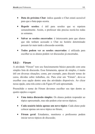 Moodle para Professores                                             105




     •    Data do próximo Chat: indica quando o Chat estará acessível
          para que o bate-papo ocorra.

     •    Repetir sessões: é útil para sessões que se repetem
          semanalmente. Assim, o professor não precisa recriá-los todas
          as semanas.

     •    Salvar as sessões encerradas: é interessante para que alunos
          que não tenham acessado o Chat no horário determinado
          possam ler mais tarde a discussão ocorrida.

     •    Todos podem ver as sessões encerradas: é utilizada para
          escolher se os alunos podem ver discussões já encerradas.


5.8.2 -      Fórum
A atividade “Fórum” tem seu funcionamento básico parecido com uma
simples lista de discussão. Essa ferramenta, apesar de simples, é muito
útil em diversas situações; como, por exemplo, para discutir temas do
curso, dúvidas sobre trabalhos, etc. Para criar um “Fórum”, deve-se
escolher essa opção dentre uma das atividades disponíveis. Ao clicar
nessa opção, uma tela como a da Figura 45 será apresentada.
Preenchido o nome do Fórum devemos escolher seu tipo dentre as
quatro opções a seguir:

     •    Uma única discussão simples: Os alunos podem responder ao
          tópico apresentado, mas não podem criar novos tópicos;

     •    Cada usuário inicia apenas um novo tópico: Cada aluno pode
          colocar apenas um novo tópico no fórum;

     •    Fórum geral: Estudantes, monitores e professores podem
          iniciar novos tópicos de discussão;
 