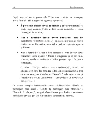 106                                                        Rodolfo Nakamura




O próximo campo a ser preenchido é “Um aluno pode enviar mensagens
a este fórum?”. Há as seguintes opções disponíveis:

      •   É permitido iniciar novas discussões e enviar respostas: é a
          opção mais comum. Todos podem iniciar discussões e postar
          mensagens livremente;

      •   Não é permitido iniciar novas discussões, mas são
          permitidas respostas: nesse caso, apenas os professores podem
          iniciar novas discussões, mas todos podem responder quando
          quiserem.

      •   Não é permitido iniciar novas discussões, nem enviar novas
          respostas: usado quando o fórum é um quadro de avisos ou de
          notícias, sendo o professor a única pessoa capaz de postar
          mensagens.
          O campo “Obrigar todos a serem assinantes?”, quando as-
          sinalado com sim, faz com que todas as pessoas recebam e-mail
          com as mensagens postadas no “Fórum”. Ainda temos o campo
          “Monitorar a leitura deste fórum?”, que pode ser ou não ativado
          pelo professor.
Os outros campos interessantes nessa atividade são: “Limite de
mensagem para aviso”, “Limite de mensagem para bloqueio” e
“Duração do bloqueio”, os quais são utilizados para limitar o número de
mensagens envidas por um estudante em determinado período.
 