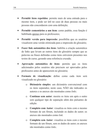 108                                                       Rodolfo Nakamura




      •   Permitir itens repetidos: permite mais de uma entrada para o
          mesmo item, e pode ser útil no caso de duas pessoas ou mais
          pessoas não concordarem com uma deﬁnição;

      •   Permitir comentários a um item: como padrão, essa função é
          habilitada apenas para os professores;

      •   Permitir versão para impressão: possibilita que os usuários
          visualizem uma versão otimizada para a impressão do glossário;

      •   Fazer link automático dos itens: habilita a criação automática
          de links que levam ao outros itens do glossário sempre que as
          palavras ou frases deﬁnidas como itens estiverem presentes nos
          textos do curso, gerando uma referência cruzada;

      •   Aprovação automática de itens: permite que os itens
          adicionados pelos usuários não precisem ser aprovados pelos
          professores antes de aparecerem no glossário;

      •   Formato de visualização: deﬁne como cada item será
          visualizado no glossário:
             o   Dicionário simples: um dicionário convencional com
                 os itens separados; neste caso, NÃO são indicados os
                 autores e os anexos são mostrados como links.
             o   Contínuo sem autor: mostra os itens um após o outro
                 sem qualquer tipo de separação além dos pulsantes de
                 edição.
             o   Completo com Autor: visualiza os itens com o mesmo
                 formato de um fórum, incluindo os dados do autor; os
                 anexos são mostrados como link.
             o   Completo sem Autor: visualiza os itens com o mesmo
                 formato de um fórum, sem os dados do autor; os anexos
                 são mostrados como links.
 