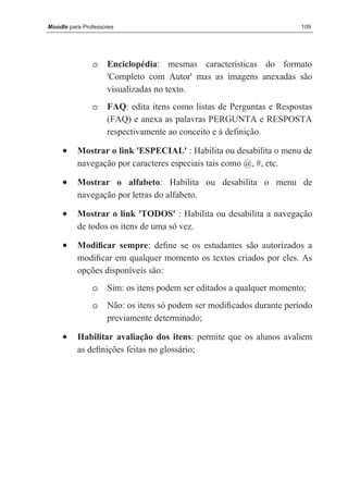 Moodle para Professores                                               109




               o    Enciclopédia: mesmas características do formato
                    'Completo com Autor' mas as imagens anexadas são
                    visualizadas no texto.
               o    FAQ: edita itens como listas de Perguntas e Respostas
                    (FAQ) e anexa as palavras PERGUNTA e RESPOSTA
                    respectivamente ao conceito e à definição.

     •    Mostrar o link 'ESPECIAL' : Habilita ou desabilita o menu de
          navegação por caracteres especiais tais como @, #, etc.

     •    Mostrar o alfabeto: Habilita ou desabilita o menu de
          navegação por letras do alfabeto.

     •    Mostrar o link 'TODOS' : Habilita ou desabilita a navegação
          de todos os itens de uma só vez.

     •    Modiﬁcar sempre: deﬁne se os estudantes são autorizados a
          modiﬁcar em qualquer momento os textos criados por eles. As
          opções disponíveis são:
               o    Sim: os itens podem ser editados a qualquer momento;
               o    Não: os itens só podem ser modiﬁcados durante período
                    previamente determinado;

     •    Habilitar avaliação dos itens: permite que os alunos avaliem
          as deﬁnições feitas no glossário;
 