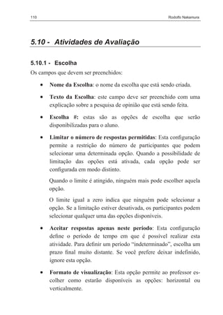 110                                                         Rodolfo Nakamura




5.10 - Atividades de Avaliação

5.10.1 - Escolha
Os campos que devem ser preenchidos:

      •   Nome da Escolha: o nome da escolha que está sendo criada.

      •   Texto da Escolha: este campo deve ser preenchido com uma
          explicação sobre a pesquisa de opinião que está sendo feita.

      •   Escolha #: estas são as opções de escolha que serão
          disponibilizadas para o aluno.

      •   Limitar o número de respostas permitidas: Esta conﬁguração
          permite a restrição do número de participantes que podem
          selecionar uma determinada opção. Quando a possibilidade de
          limitação das opções está ativada, cada opção pode ser
          conﬁgurada em modo distinto.
          Quando o limite é atingido, ninguém mais pode escolher aquela
          opção.
          O limite igual a zero indica que ninguém pode selecionar a
          opção. Se a limitação estiver desativada, os participantes podem
          selecionar qualquer uma das opções disponíveis.

      •   Aceitar respostas apenas neste período: Esta conﬁguração
          deﬁne o período de tempo em que é possível realizar esta
          atividade. Para deﬁnir um período “indeterminado”, escolha um
          prazo ﬁnal muito distante. Se você prefere deixar indefinido,
          ignore esta opção.

      •   Formato de visualização: Esta opção permite ao professor es-
          colher como estarão disponíveis as opções: horizontal ou
          verticalmente.
 