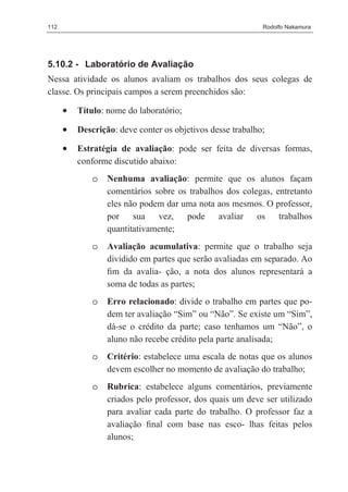 112                                                         Rodolfo Nakamura




5.10.2 - Laboratório de Avaliação
Nessa atividade os alunos avaliam os trabalhos dos seus colegas de
classe. Os principais campos a serem preenchidos são:

      •   Título: nome do laboratório;

      •   Descrição: deve conter os objetivos desse trabalho;

      •   Estratégia de avaliação: pode ser feita de diversas formas,
          conforme discutido abaixo:
              o   Nenhuma avaliação: permite que os alunos façam
                  comentários sobre os trabalhos dos colegas, entretanto
                  eles não podem dar uma nota aos mesmos. O professor,
                  por sua vez, pode avaliar os trabalhos
                  quantitativamente;
              o   Avaliação acumulativa: permite que o trabalho seja
                  dividido em partes que serão avaliadas em separado. Ao
                  ﬁm da avalia- ção, a nota dos alunos representará a
                  soma de todas as partes;
              o   Erro relacionado: divide o trabalho em partes que po-
                  dem ter avaliação “Sim” ou “Não”. Se existe um “Sim”,
                  dá-se o crédito da parte; caso tenhamos um “Não”, o
                  aluno não recebe crédito pela parte analisada;
              o   Critério: estabelece uma escala de notas que os alunos
                  devem escolher no momento de avaliação do trabalho;
              o   Rubrica: estabelece alguns comentários, previamente
                  criados pelo professor, dos quais um deve ser utilizado
                  para avaliar cada parte do trabalho. O professor faz a
                  avaliação ﬁnal com base nas esco- lhas feitas pelos
                  alunos;
 