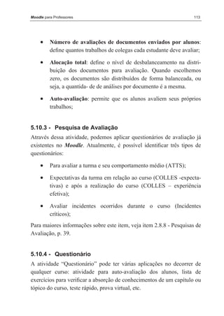 Moodle para Professores                                               113




     •    Número de avaliações de documentos enviados por alunos:
          deﬁne quantos trabalhos de colegas cada estudante deve avaliar;

     •    Alocação total: deﬁne o nível de desbalanceamento na distri-
          buição dos documentos para avaliação. Quando escolhemos
          zero, os documentos são distribuídos de forma balanceada, ou
          seja, a quantida- de de análises por documento é a mesma.

     •    Auto-avaliação: permite que os alunos avaliem seus próprios
          trabalhos;


5.10.3 - Pesquisa de Avaliação
Através dessa atividade, podemos aplicar questionários de avaliação já
existentes no Moodle. Atualmente, é possível identiﬁcar três tipos de
questionários:

     •    Para avaliar a turma e seu comportamento médio (ATTS);

     •    Expectativas da turma em relação ao curso (COLLES -expecta-
          tivas) e após a realização do curso (COLLES – experiência
          efetiva);

     •    Avaliar incidentes ocorridos durante o curso (Incidentes
          críticos);
Para maiores informações sobre este item, veja item 2.8.8 - Pesquisas de
Avaliação, p. 39.


5.10.4 - Questionário
A atividade “Questionário” pode ter várias aplicações no decorrer de
qualquer curso: atividade para auto-avaliação dos alunos, lista de
exercícios para veriﬁcar a absorção de conhecimentos de um capítulo ou
tópico do curso, teste rápido, prova virtual, etc.
 