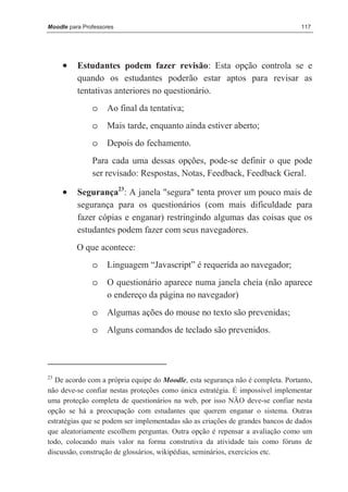 Moodle para Professores                                                          117




     •    Estudantes podem fazer revisão: Esta opção controla se e
          quando os estudantes poderão estar aptos para revisar as
          tentativas anteriores no questionário.
               o    Ao final da tentativa;
               o    Mais tarde, enquanto ainda estiver aberto;
               o    Depois do fechamento.
               Para cada uma dessas opções, pode-se definir o que pode
               ser revisado: Respostas, Notas, Feedback, Feedback Geral.

     •    Segurança23: A janela "segura" tenta prover um pouco mais de
          segurança para os questionários (com mais dificuldade para
          fazer cópias e enganar) restringindo algumas das coisas que os
          estudantes podem fazer com seus navegadores.
          O que acontece:
               o    Linguagem “Javascript” é requerida ao navegador;
               o    O questionário aparece numa janela cheia (não aparece
                    o endereço da página no navegador)
               o    Algumas ações do mouse no texto são prevenidas;
               o    Alguns comandos de teclado são prevenidos.




23
  De acordo com a própria equipe do Moodle, esta segurança não é completa. Portanto,
não deve-se confiar nestas proteções como única estratégia. É impossível implementar
uma proteção completa de questionários na web, por isso NÃO deve-se confiar nesta
opção se há a preocupação com estudantes que querem enganar o sistema. Outras
estratégias que se podem ser implementadas são as criações de grandes bancos de dados
que aleatoriamente escolhem perguntas. Outra opção é repensar a avaliação como um
todo, colocando mais valor na forma construtiva da atividade tais como fóruns de
discussão, construção de glossários, wikipédias, seminários, exercícios etc.
 