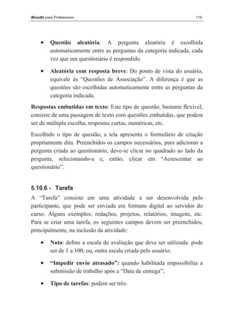 Moodle para Professores                                              119




     •    Questão aleatória: A pergunta aleatória é escolhida
          automaticamente entre as perguntas da categoria indicada, cada
          vez que um questionário é respondido.

     •    Aleatória com resposta breve: Do ponto de vista do usuário,
          equivale às “Questões de Associação”. A diferença é que as
          questões são escolhidas automaticamente entre as perguntas da
          categoria indicada.
Respostas embutidas em texto: Este tipo de questão, bastante ﬂexível,
consiste de uma passagem de texto com questões embutidas, que podem
ser de múltipla escolha, respostas curtas, numéricas, etc.
Escolhido o tipo de questão, a tela apresenta o formulário de criação
propriamente dita. Preenchidos os campos necessários, para adicionar a
pergunta criada ao questionário, deve-se clicar no quadrado ao lado da
pergunta, selecionando-a e, então, clicar em “Acrescentar ao
questionário”.


5.10.6 - Tarefa
A “Tarefa” consiste em uma atividade a ser desenvolvida pelo
participante, que pode ser enviada em formato digital ao servidor do
curso. Alguns exemplos: redações, projetos, relatórios, imagens, etc.
Para se criar uma tarefa, os seguintes campos devem ser preenchidos,
principalmente, na inclusão da atividade:

     •    Nota: deﬁne a escala de avaliação que deve ser utilizada: pode
          ser de 1 a 100; ou, outra escala criada pelo usuário;

     •    “Impedir envio atrasado”: quando habilitada impossibilita a
          submissão de trabalho após a “Data de entrega”;

     •    Tipo de tarefas: podem ser três:
 