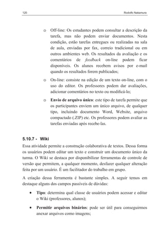120                                                       Rodolfo Nakamura




             o   Off-line: Os estudantes podem consultar a descrição da
                 tarefa, mas não podem enviar documentos. Nesta
                 condição, estão tarefas entregues ou realizadas na sala
                 de aula, enviadas por fax, correio tradicional ou em
                 outros ambientes web. Os resultados da avaliação e os
                 comentários de feedback on-line podem ficar
                 disponíveis. Os alunos recebem avisos por e-mail
                 quando os resultados forem publicados;
             o   On-line: consiste na edição de um texto on-line, com o
                 uso do editor. Os professores podem dar avaliações,
                 adicionar comentários no texto ou modiﬁcá-lo;
             o   Envio de arquivo único: este tipo de tarefa permite que
                 os participantes enviem um único arquivo, de qualquer
                 tipo, incluindo documento Word, Website, arquivo
                 compactado (.ZIP) etc. Os professores podem avaliar as
                 tarefas enviadas após recebe-las.


5.10.7 - Wiki
Essa atividade permite a construção colaborativa de textos. Dessa forma
os usuários podem editar um texto e construir um documento único da
turma. O Wiki se destaca por disponibilizar ferramentas de controle de
versão que permitem, a qualquer momento, desfazer qualquer alteração
feita por um usuário. É um facilitador do trabalho em grupo.
A criação dessa ferramenta é bastante simples. A seguir temos em
destaque alguns dos campos passíveis de dúvidas:

      •   Tipo: determina qual classe de usuários podem acessar e editar
          o Wiki (professores, alunos);

      •   Permitir arquivos binários: pode ser útil para conseguirmos
          anexar arquivos como imagens;
 