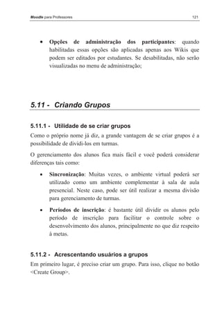 Moodle para Professores                                              121




     •    Opções de administração dos participantes: quando
          habilitadas essas opções são aplicadas apenas aos Wikis que
          podem ser editados por estudantes. Se desabilitadas, não serão
          visualizadas no menu de administração;




5.11 - Criando Grupos

5.11.1 - Utilidade de se criar grupos
Como o próprio nome já diz, a grande vantagem de se criar grupos é a
possibilidade de dividi-los em turmas.
O gerenciamento dos alunos fica mais fácil e você poderá considerar
diferenças tais como:
     •    Sincronização: Muitas vezes, o ambiente virtual poderá ser
          utilizado como um ambiente complementar à sala de aula
          presencial. Neste caso, pode ser útil realizar a mesma divisão
          para gerenciamento de turmas.
     •    Períodos de inscrição: é bastante útil dividir os alunos pelo
          período de inscrição para facilitar o controle sobre o
          desenvolvimento dos alunos, principalmente no que diz respeito
          à metas.


5.11.2 - Acrescentando usuários a grupos
Em primeiro lugar, é preciso criar um grupo. Para isso, clique no botão
<Create Group>.
 