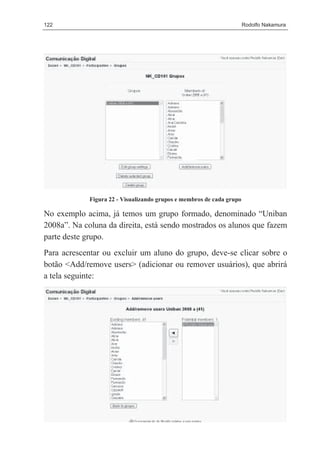 122                                                                    Rodolfo Nakamura




             Figura 22 - Visualizando grupos e membros de cada grupo

No exemplo acima, já temos um grupo formado, denominado “Uniban
2008a”. Na coluna da direita, está sendo mostrados os alunos que fazem
parte deste grupo.
Para acrescentar ou excluir um aluno do grupo, deve-se clicar sobre o
botão <Add/remove users> (adicionar ou remover usuários), que abrirá
a tela seguinte:
 