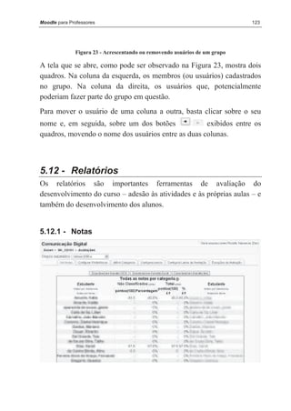 Moodle para Professores                                                     123




              Figura 23 - Acrescentando ou removendo usuários de um grupo

A tela que se abre, como pode ser observado na Figura 23, mostra dois
quadros. Na coluna da esquerda, os membros (ou usuários) cadastrados
no grupo. Na coluna da direita, os usuários que, potencialmente
poderiam fazer parte do grupo em questão.
Para mover o usuário de uma coluna a outra, basta clicar sobre o seu
nome e, em seguida, sobre um dos botões             exibidos entre os
quadros, movendo o nome dos usuários entre as duas colunas.



5.12 - Relatórios
Os relatórios são importantes ferramentas de avaliação do
desenvolvimento do curso – adesão às atividades e às próprias aulas – e
também do desenvolvimento dos alunos.


5.12.1 - Notas
 